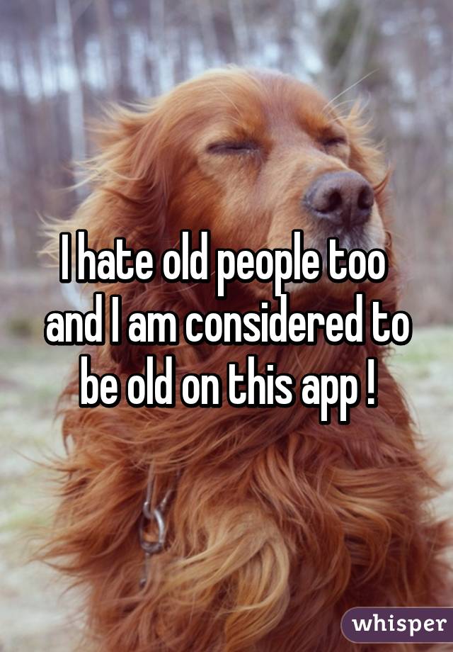 I hate old people too  and I am considered to be old on this app !