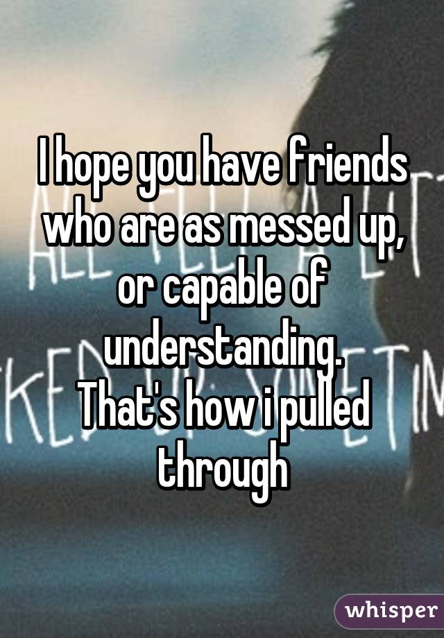I hope you have friends who are as messed up, or capable of understanding.
That's how i pulled through
