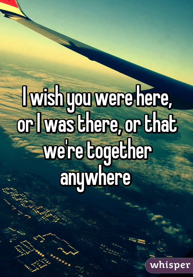 I wish you were here, or I was there, or that we're together anywhere 