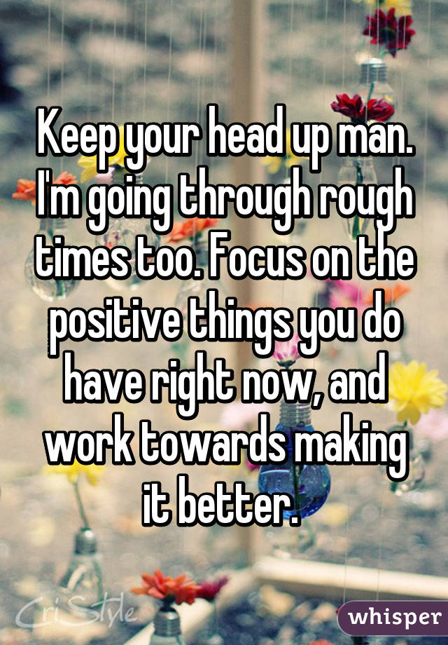 Keep your head up man. I'm going through rough times too. Focus on the positive things you do have right now, and work towards making it better. 