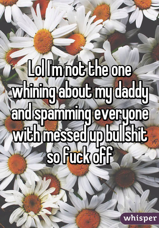 Lol I'm not the one whining about my daddy and spamming everyone with messed up bullshit so fuck off
