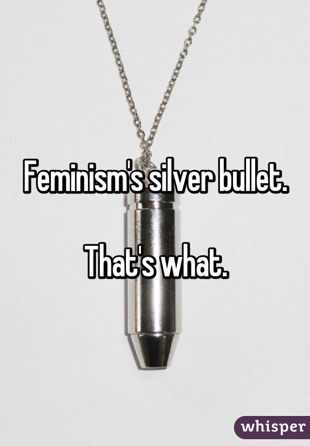 Feminism's silver bullet.

That's what.