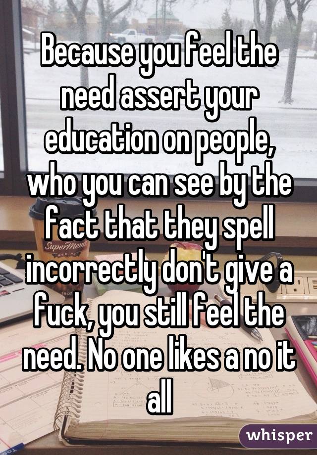 Because you feel the need assert your education on people, who you can see by the fact that they spell incorrectly don't give a fuck, you still feel the need. No one likes a no it all