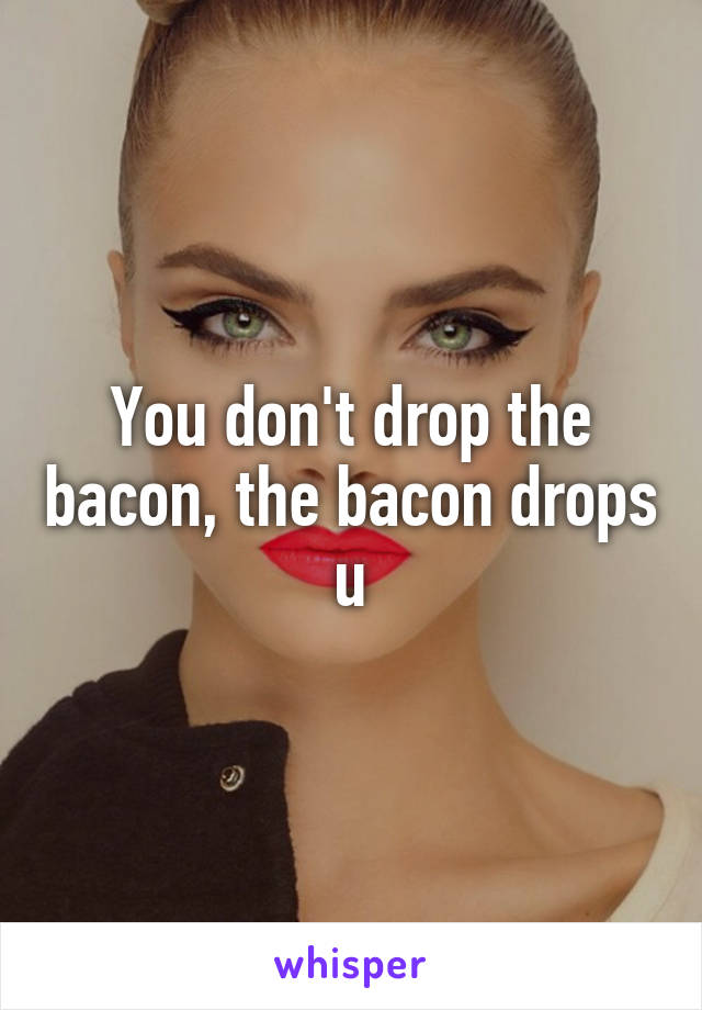 You don't drop the bacon, the bacon drops u