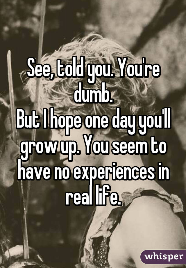 See, told you. You're dumb.
But I hope one day you'll grow up. You seem to have no experiences in real life.