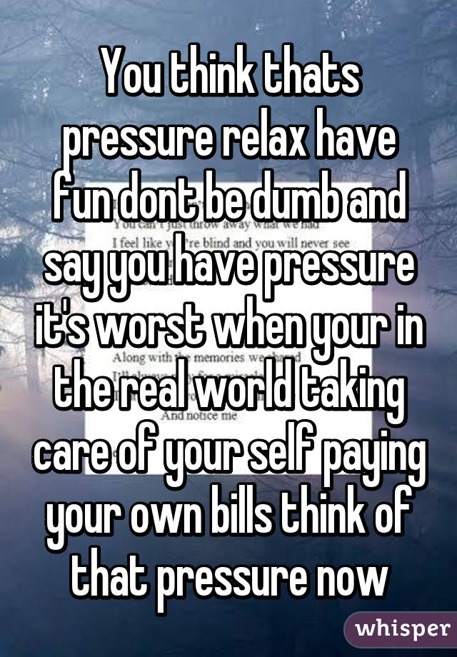 You think thats pressure relax have fun dont be dumb and say you have pressure it's worst when your in the real world taking care of your self paying your own bills think of that pressure now