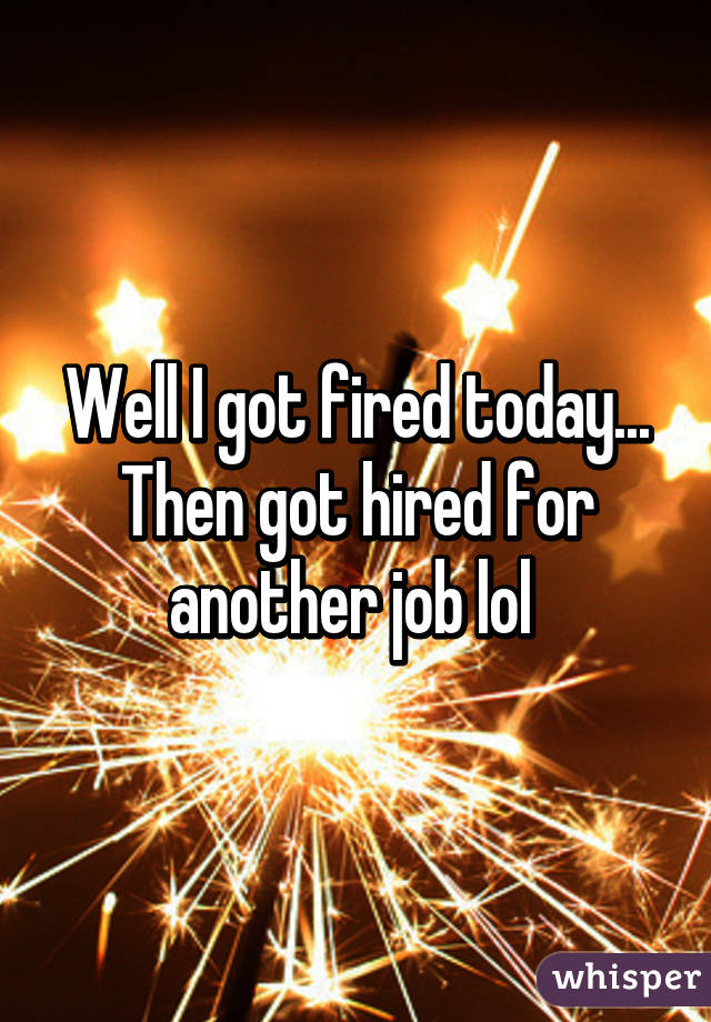 Well I got fired today... Then got hired for another job lol 