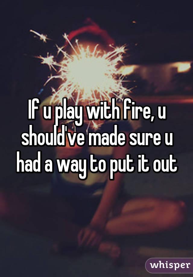 If u play with fire, u should've made sure u had a way to put it out