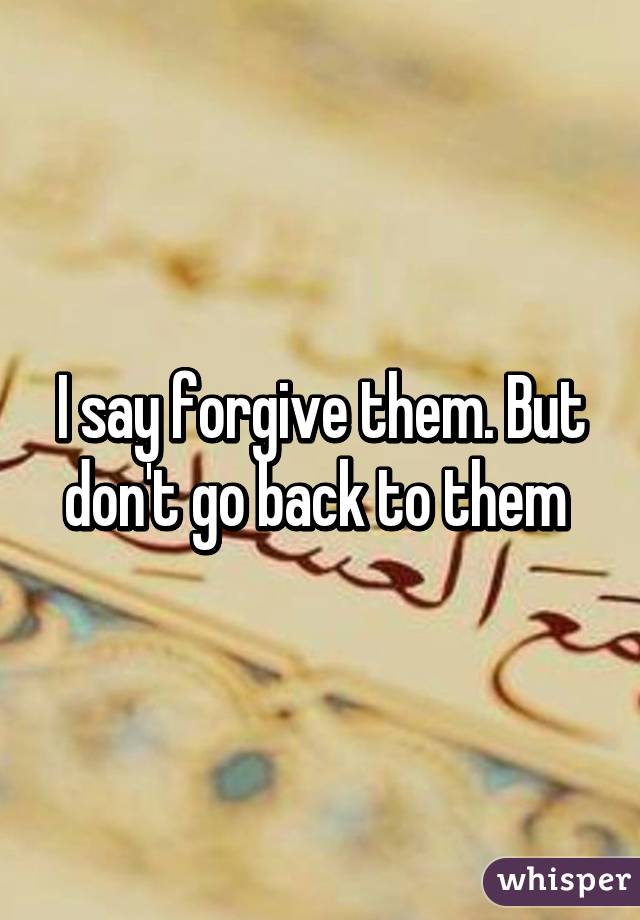 I say forgive them. But don't go back to them 