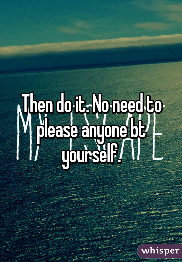 Then do it. No need to please anyone bt yourself.