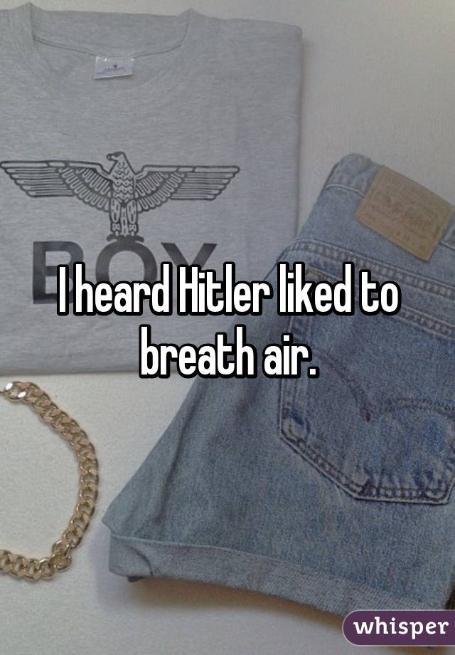 I heard Hitler liked to breath air.