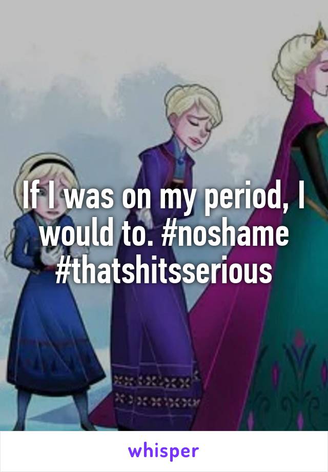 If I was on my period, I would to. #noshame #thatshitsserious