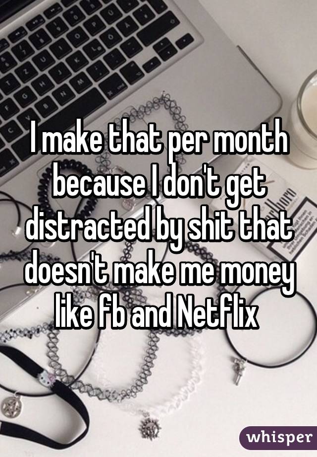 I make that per month because I don't get distracted by shit that doesn't make me money like fb and Netflix 