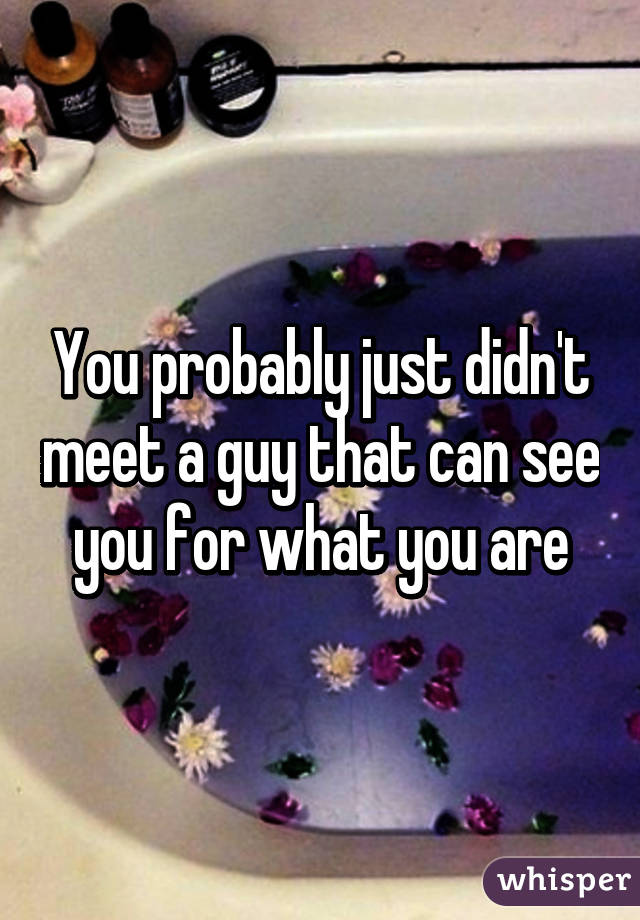 You probably just didn't meet a guy that can see you for what you are