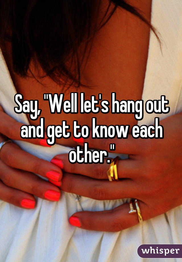 Say, "Well let's hang out and get to know each other."