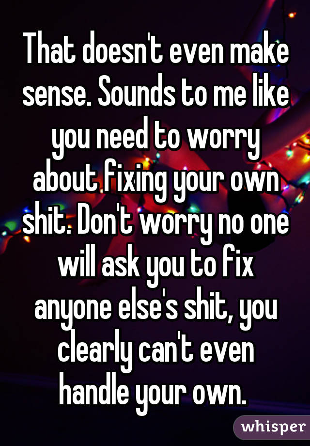 That doesn't even make sense. Sounds to me like you need to worry about fixing your own shit. Don't worry no one will ask you to fix anyone else's shit, you clearly can't even handle your own. 
