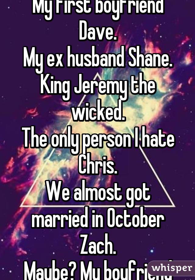 A few times.
My first boyfriend Dave.
My ex husband Shane.
King Jeremy the wicked.
The only person I hate Chris.
We almost got married in October Zach.
Maybe? My boyfriend Rob.