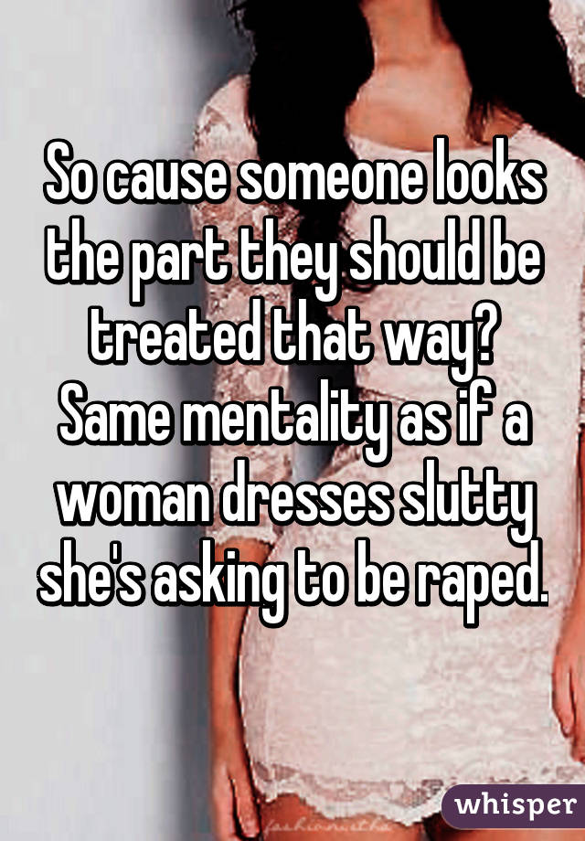 So cause someone looks the part they should be treated that way? Same mentality as if a woman dresses slutty she's asking to be raped. 