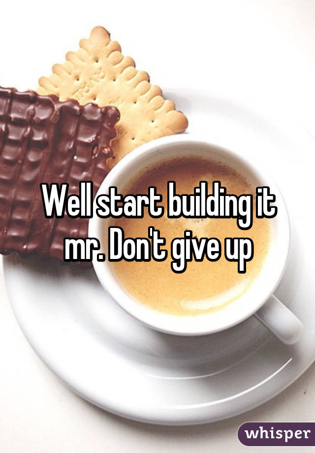 Well start building it mr. Don't give up