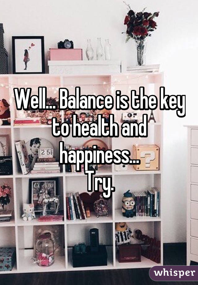 Well... Balance is the key to health and happiness...
Try.