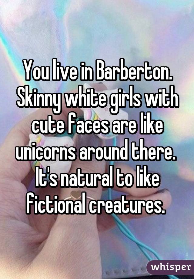 You live in Barberton. Skinny white girls with cute faces are like unicorns around there.  It's natural to like fictional creatures. 