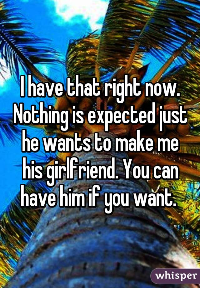 I have that right now. Nothing is expected just he wants to make me his girlfriend. You can have him if you want. 