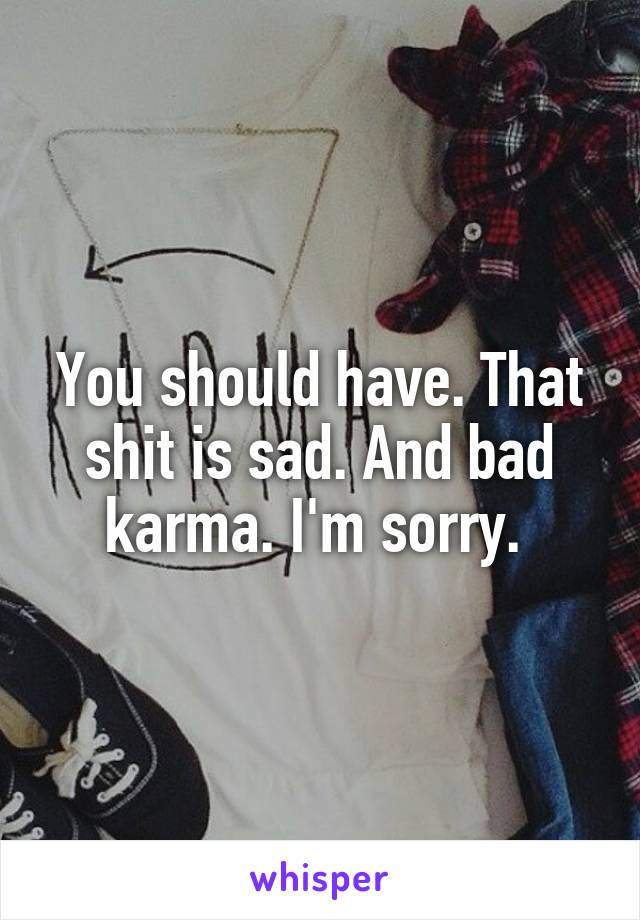 You should have. That shit is sad. And bad karma. I'm sorry. 