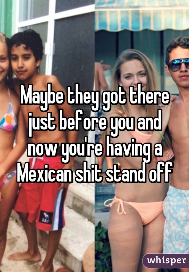 Maybe they got there just before you and now you're having a Mexican shit stand off