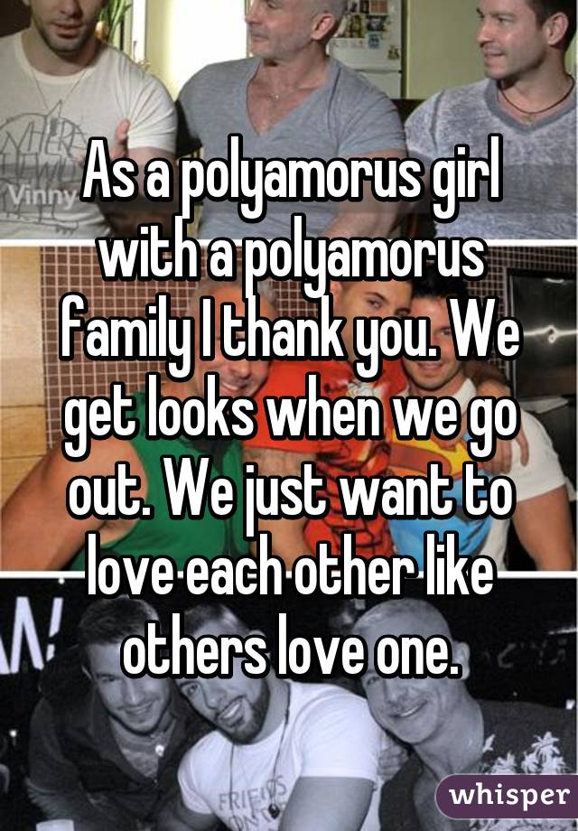 As a polyamorus girl with a polyamorus family I thank you. We get looks when we go out. We just want to love each other like others love one.
