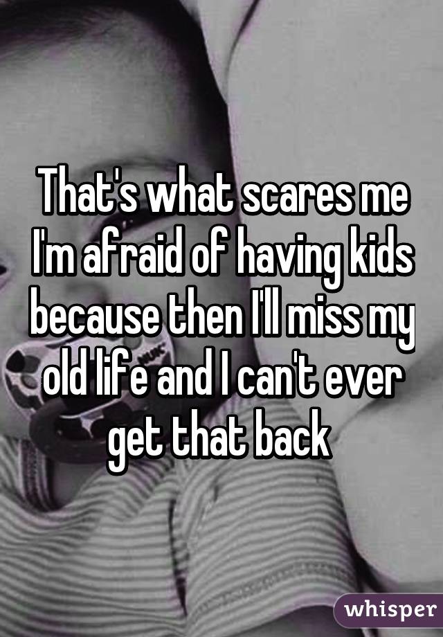 That's what scares me I'm afraid of having kids because then I'll miss my old life and I can't ever get that back 