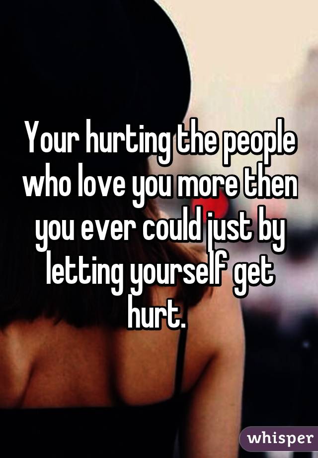 Your hurting the people who love you more then you ever could just by letting yourself get hurt. 