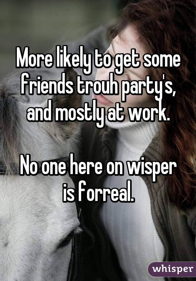 More likely to get some friends trouh party's, and mostly at work.

No one here on wisper is forreal.
