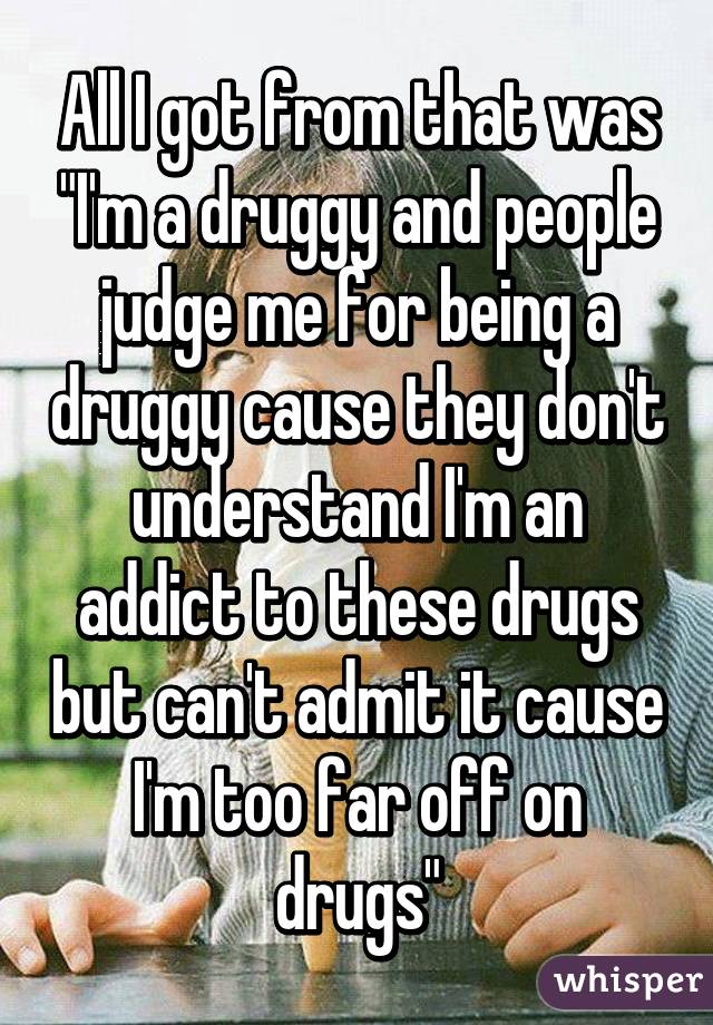 All I got from that was "I'm a druggy and people judge me for being a druggy cause they don't understand I'm an addict to these drugs but can't admit it cause I'm too far off on drugs"