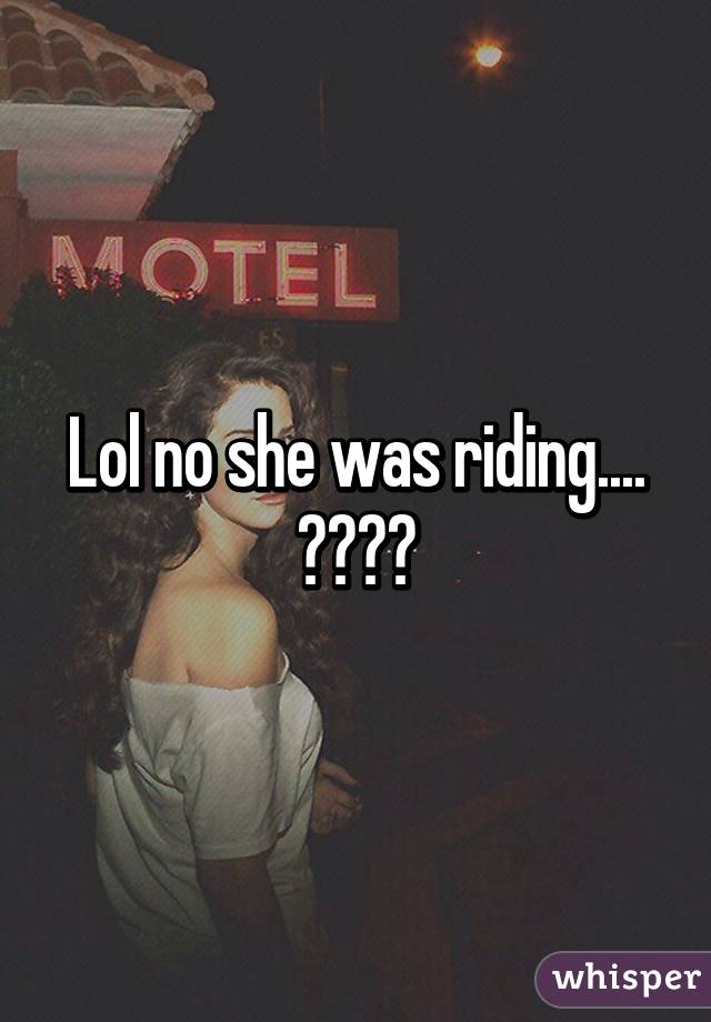 Lol no she was riding.... 😣😣😣😣