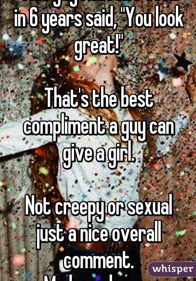 This guy I haven't seen in 6 years said, "You look great!"

That's the best compliment a guy can give a girl.

Not creepy or sexual just a nice overall comment.
Made me happy.