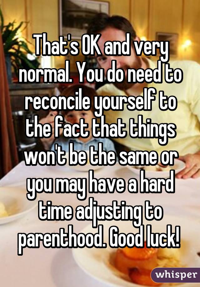 That's OK and very normal. You do need to reconcile yourself to the fact that things won't be the same or you may have a hard time adjusting to parenthood. Good luck! 