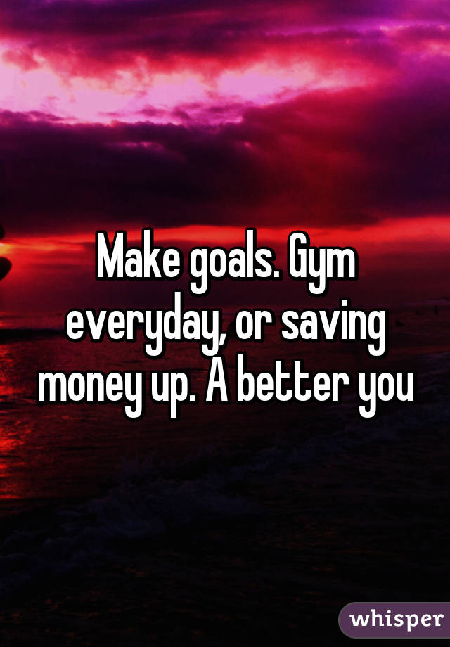 Make goals. Gym everyday, or saving money up. A better you