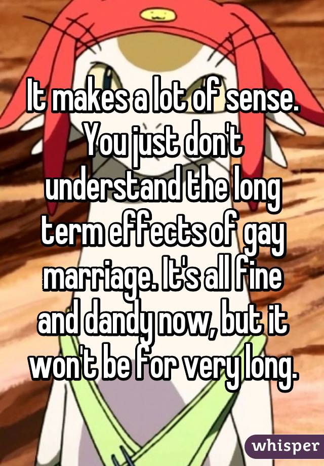 It makes a lot of sense. You just don't understand the long term effects of gay marriage. It's all fine and dandy now, but it won't be for very long.
