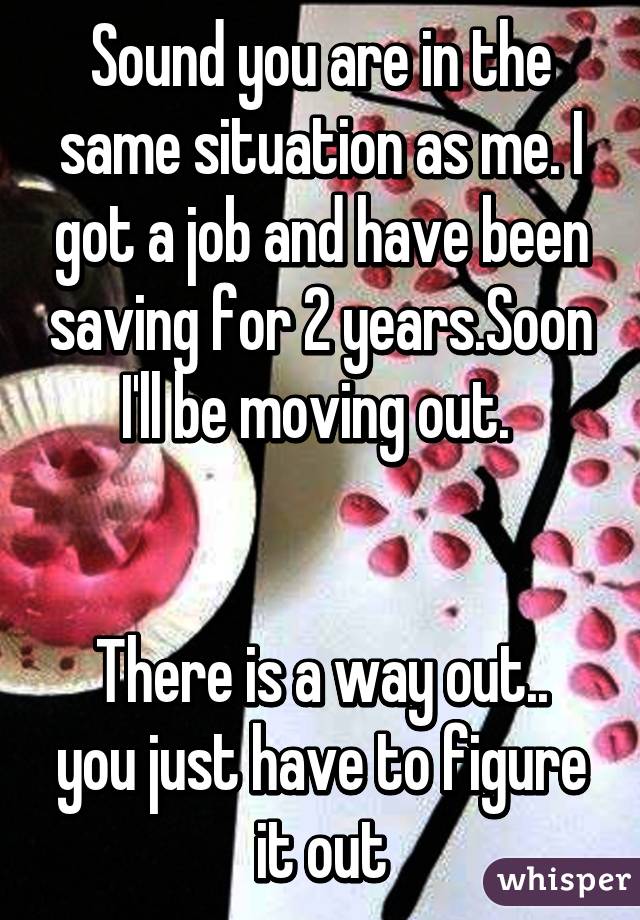 Sound you are in the same situation as me. I got a job and have been saving for 2 years.Soon I'll be moving out. 


There is a way out.. you just have to figure it out