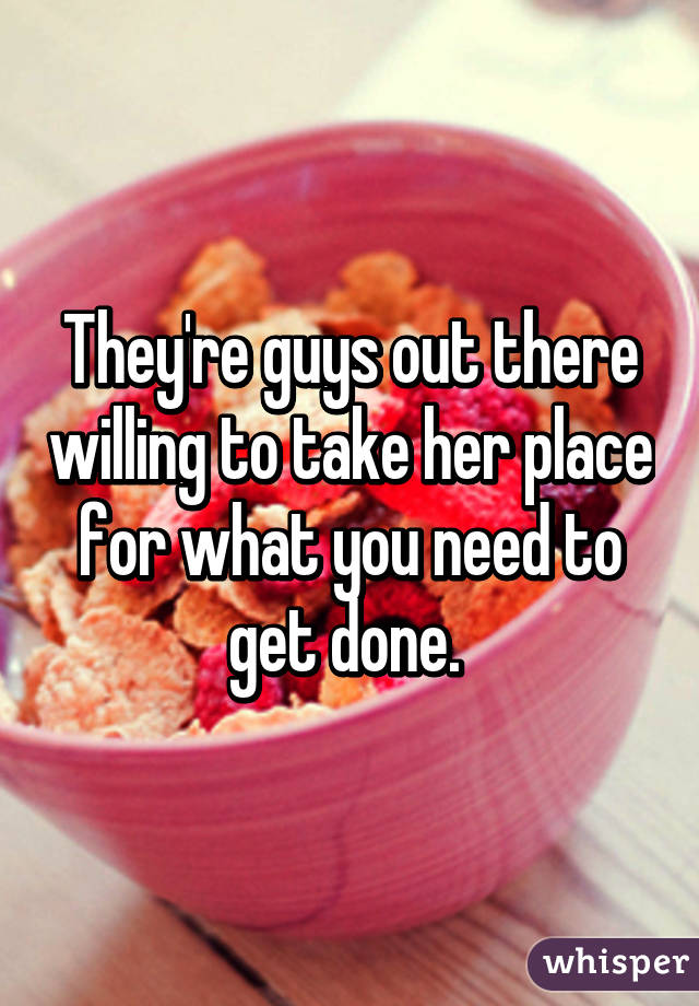 They're guys out there willing to take her place for what you need to get done. 