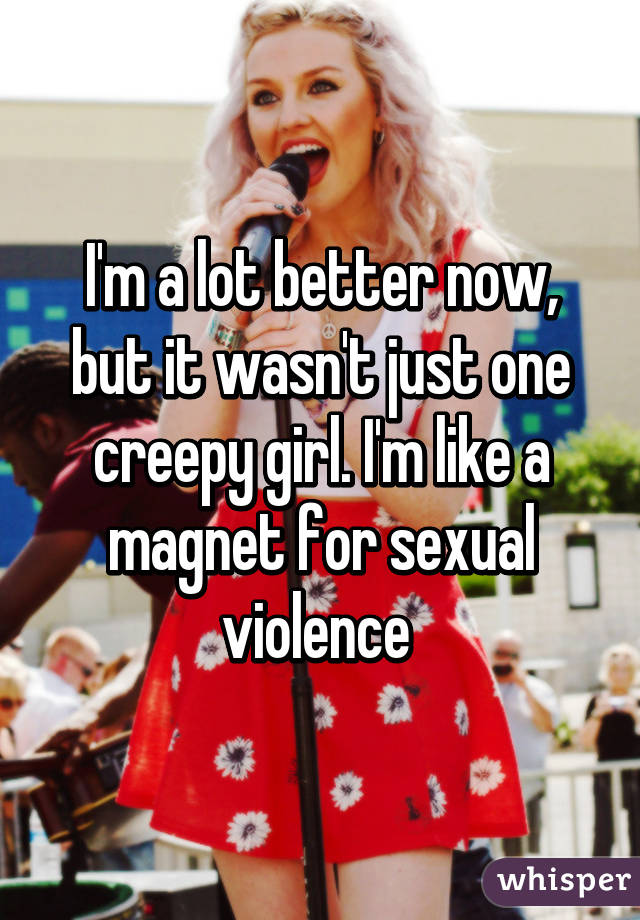 I'm a lot better now, but it wasn't just one creepy girl. I'm like a magnet for sexual violence 