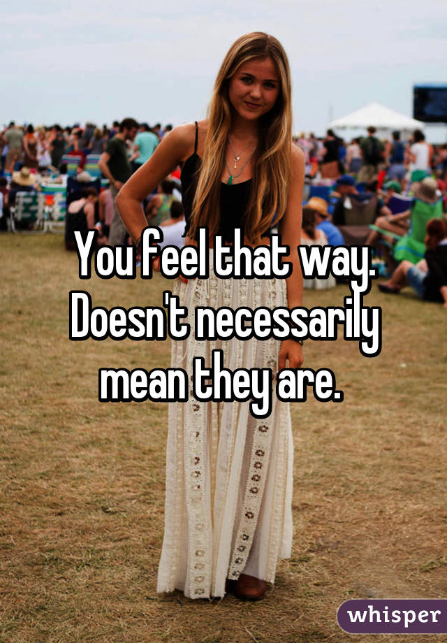 You feel that way. Doesn't necessarily mean they are. 