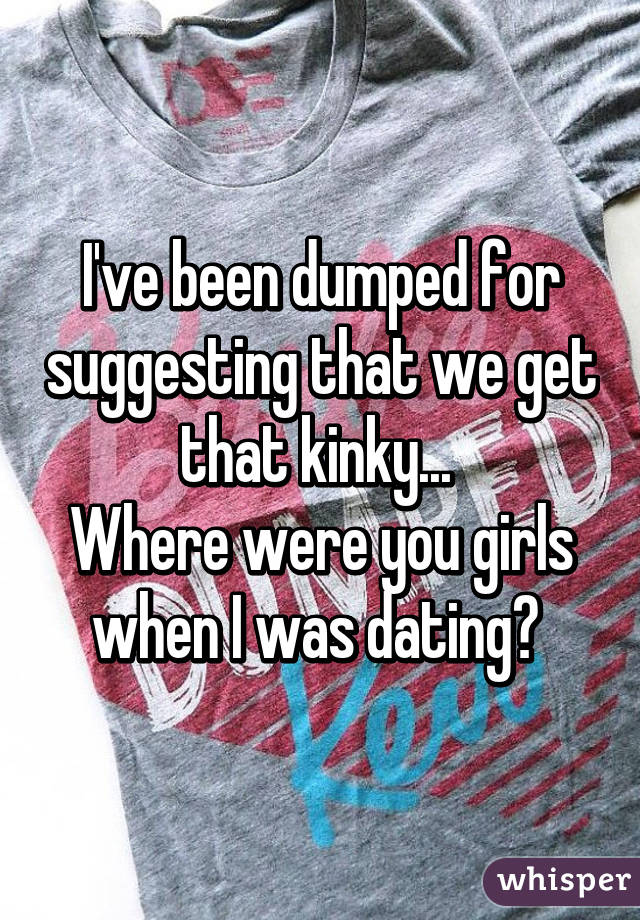 I've been dumped for suggesting that we get that kinky... 
Where were you girls when I was dating? 