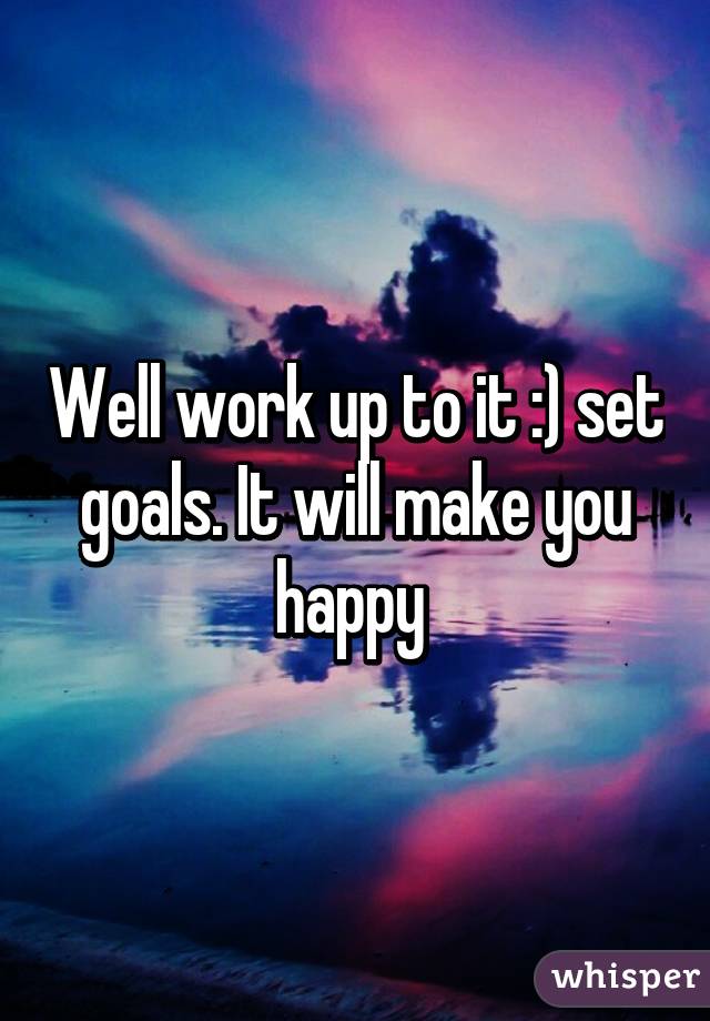 Well work up to it :) set goals. It will make you happy 