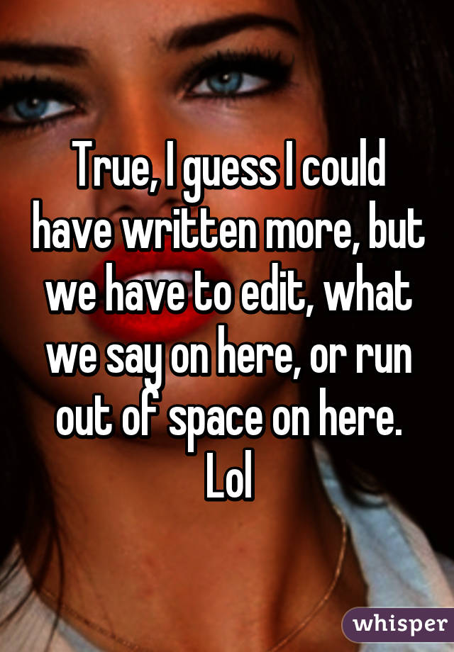 True, I guess I could have written more, but we have to edit, what we say on here, or run out of space on here. Lol