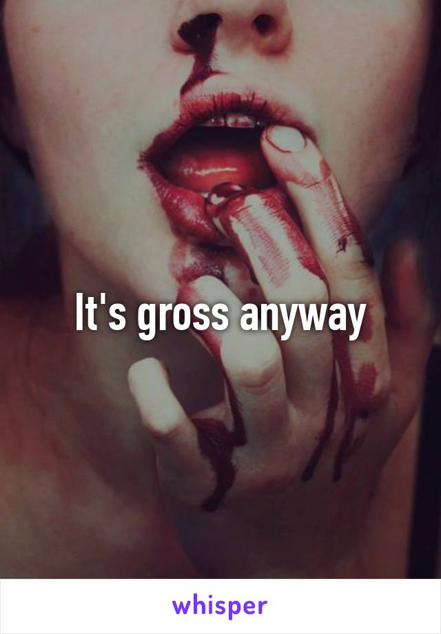 It's gross anyway