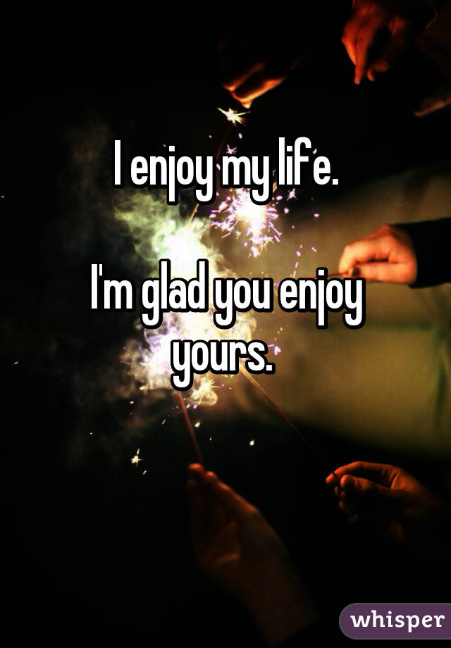 I enjoy my life.

I'm glad you enjoy yours. 

