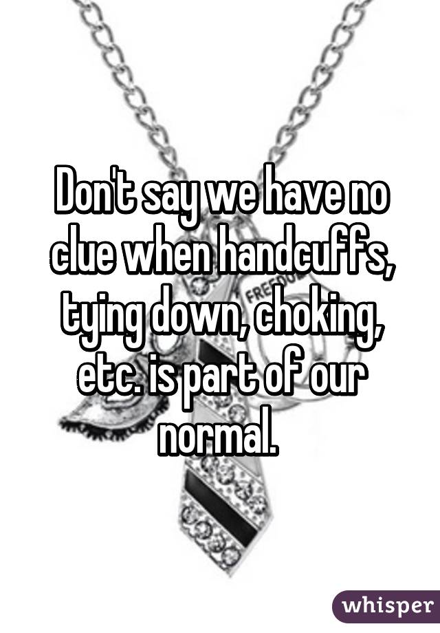 Don't say we have no clue when handcuffs, tying down, choking, etc. is part of our normal. 