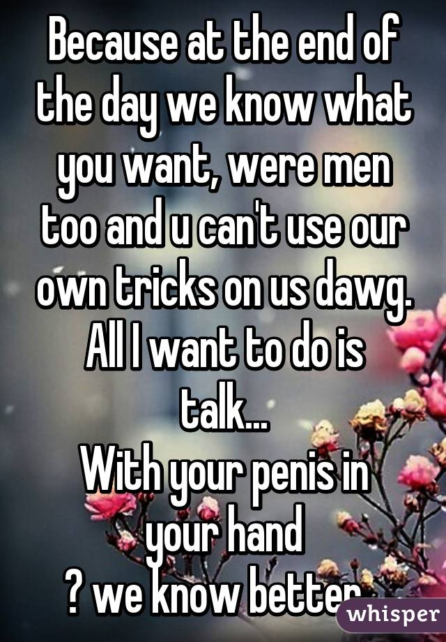 Because at the end of the day we know what you want, were men too and u can't use our own tricks on us dawg.
All I want to do is talk...
With your penis in your hand
😎 we know better...