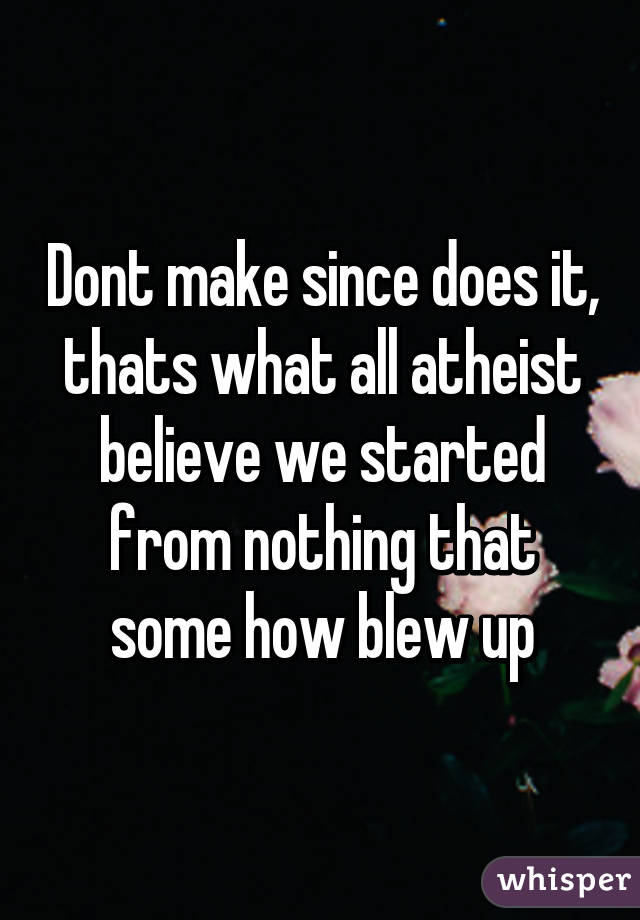 Dont make since does it, thats what all atheist believe we started from nothing that some how blew up